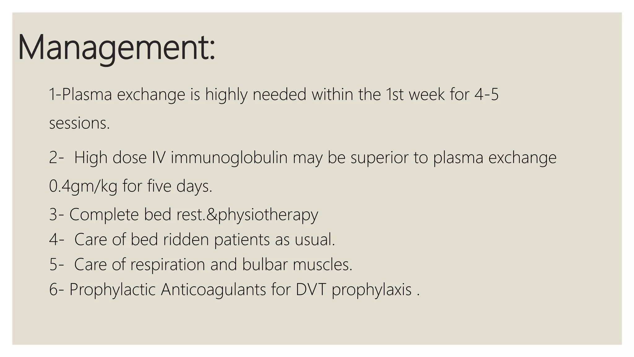 Management:
1-Plasma exchange is highly needed within the 1st week for 4-5
sessions.
2- High dose IV immunoglobulin may be superior to plasma exchange
0.4gm/kg for five days.
3- Complete bed rest.&physiotherapy
4- Care of bed ridden patients as usual.
5- Care of respiration and bulbar muscles.
6- Prophylactic Anticoagulants for DVT prophylaxis .
 