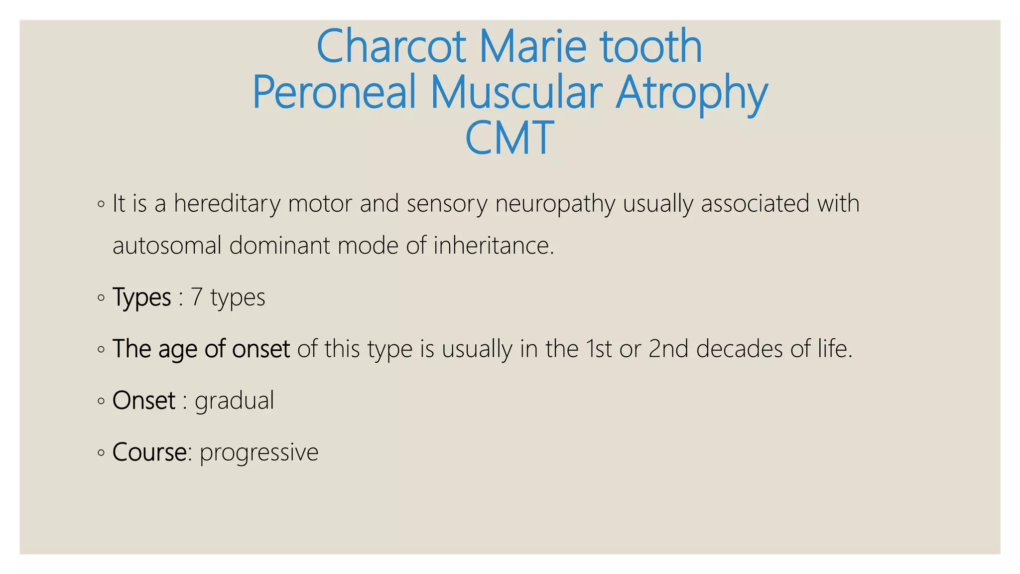 Charcot Marie tooth
Peroneal Muscular Atrophy
CMT
◦ It is a hereditary motor and sensory neuropathy usually associated with
autosomal dominant mode of inheritance.
◦ Types : 7 types
◦ The age of onset of this type is usually in the 1st or 2nd decades of life.
◦ Onset : gradual
◦ Course: progressive
 