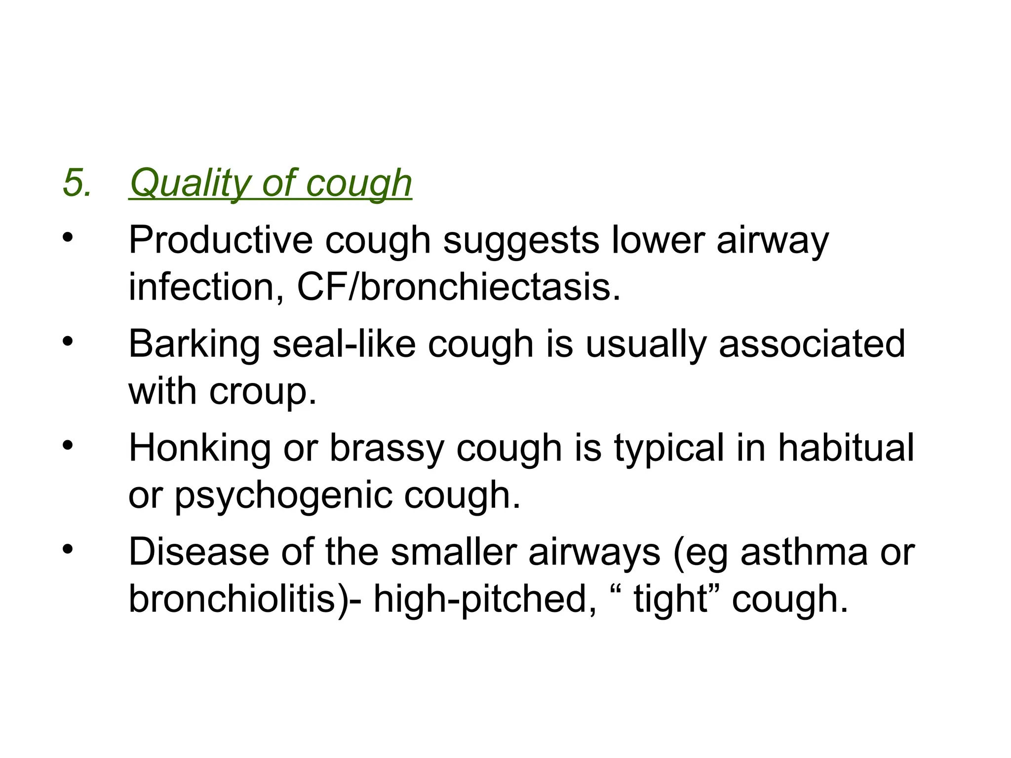 5. Quality of cough
• Productive cough suggests lower airway
infection, CF/bronchiectasis.
• Barking seal-like cough is usually associated
with croup.
• Honking or brassy cough is typical in habitual
or psychogenic cough.
• Disease of the smaller airways (eg asthma or
bronchiolitis)- high-pitched, “ tight” cough.
 