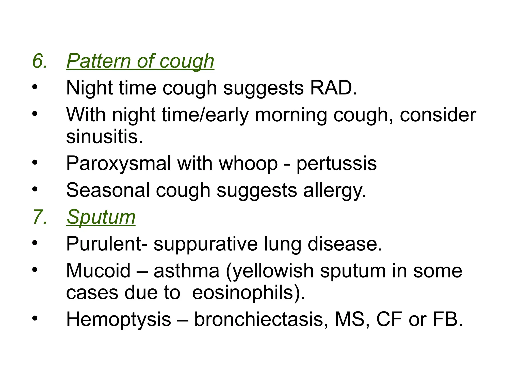 6. Pattern of cough
• Night time cough suggests RAD.
• With night time/early morning cough, consider
sinusitis.
• Paroxysmal with whoop - pertussis
• Seasonal cough suggests allergy.
7. Sputum
• Purulent- suppurative lung disease.
• Mucoid – asthma (yellowish sputum in some
cases due to eosinophils).
• Hemoptysis – bronchiectasis, MS, CF or FB.
 