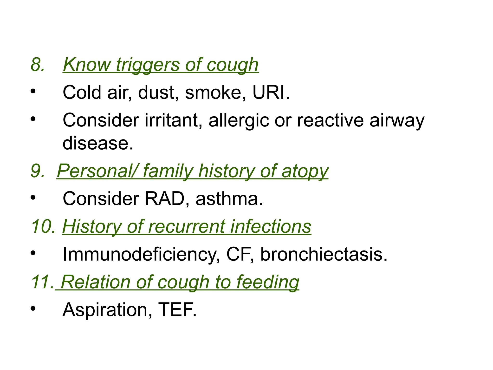 8. Know triggers of cough
• Cold air, dust, smoke, URI.
• Consider irritant, allergic or reactive airway
disease.
9. Personal/ family history of atopy
• Consider RAD, asthma.
10. History of recurrent infections
• Immunodeficiency, CF, bronchiectasis.
11. Relation of cough to feeding
• Aspiration, TEF.
 
