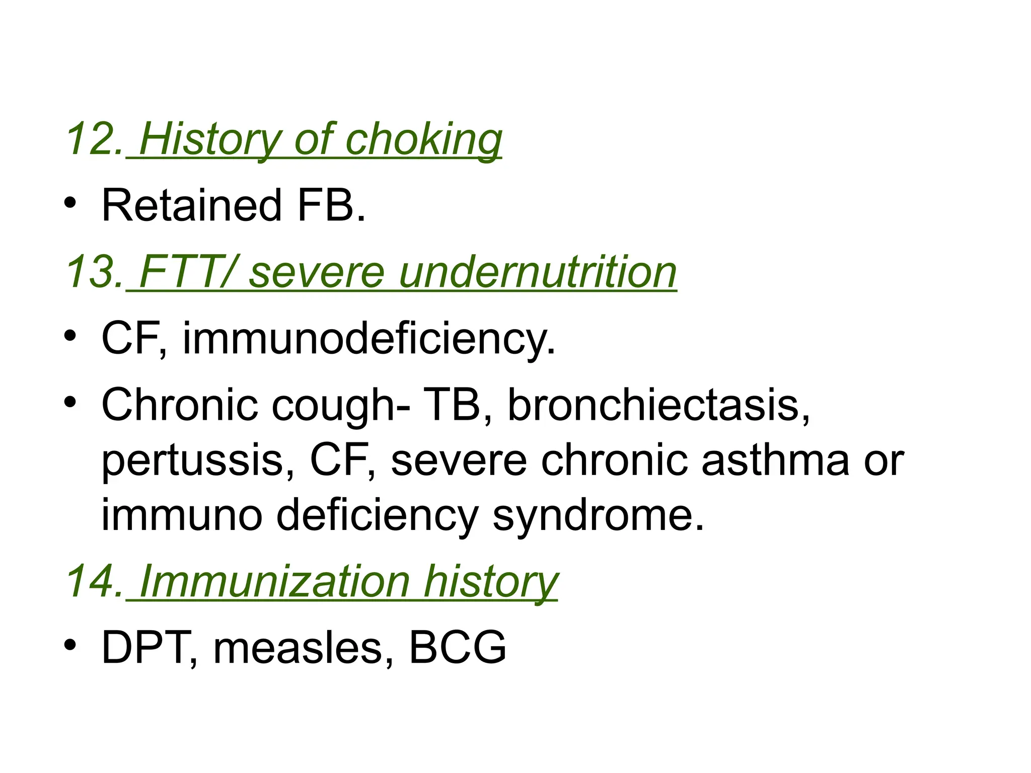 12. History of choking
• Retained FB.
13. FTT/ severe undernutrition
• CF, immunodeficiency.
• Chronic cough- TB, bronchiectasis,
pertussis, CF, severe chronic asthma or
immuno deficiency syndrome.
14. Immunization history
• DPT, measles, BCG
 