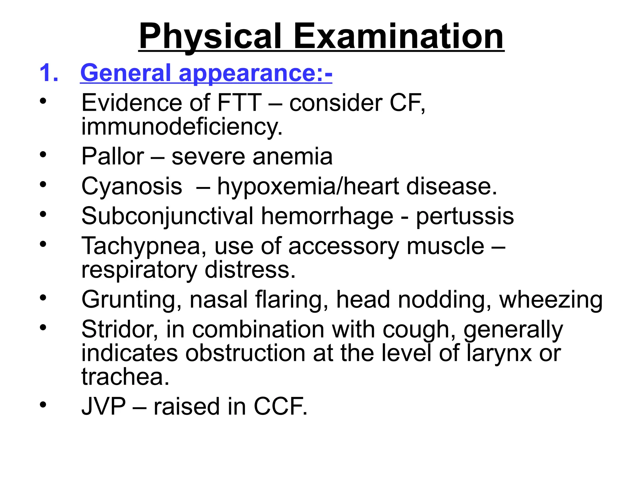 Physical Examination
1. General appearance:-
• Evidence of FTT – consider CF,
immunodeficiency.
• Pallor – severe anemia
• Cyanosis – hypoxemia/heart disease.
• Subconjunctival hemorrhage - pertussis
• Tachypnea, use of accessory muscle –
respiratory distress.
• Grunting, nasal flaring, head nodding, wheezing
• Stridor, in combination with cough, generally
indicates obstruction at the level of larynx or
trachea.
• JVP – raised in CCF.
 