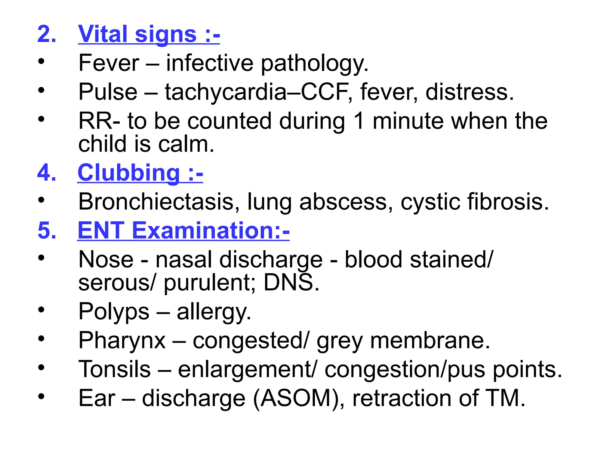 2. Vital signs :-
• Fever – infective pathology.
• Pulse – tachycardia–CCF, fever, distress.
• RR- to be counted during 1 minute when the
child is calm.
4. Clubbing :-
• Bronchiectasis, lung abscess, cystic fibrosis.
5. ENT Examination:-
• Nose - nasal discharge - blood stained/
serous/ purulent; DNS.
• Polyps – allergy.
• Pharynx – congested/ grey membrane.
• Tonsils – enlargement/ congestion/pus points.
• Ear – discharge (ASOM), retraction of TM.
 