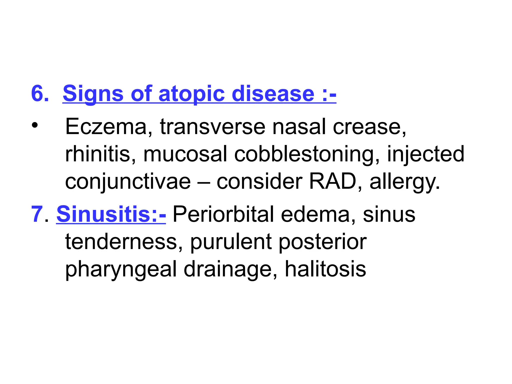 6. Signs of atopic disease :-
• Eczema, transverse nasal crease,
rhinitis, mucosal cobblestoning, injected
conjunctivae – consider RAD, allergy.
7. Sinusitis:- Periorbital edema, sinus
tenderness, purulent posterior
pharyngeal drainage, halitosis
 
