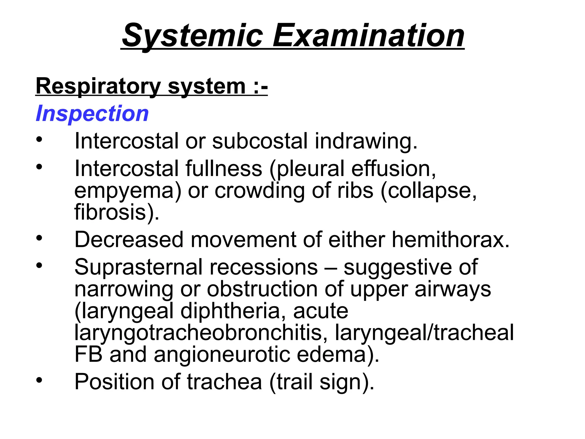 Systemic Examination
Respiratory system :-
Inspection
• Intercostal or subcostal indrawing.
• Intercostal fullness (pleural effusion,
empyema) or crowding of ribs (collapse,
fibrosis).
• Decreased movement of either hemithorax.
• Suprasternal recessions – suggestive of
narrowing or obstruction of upper airways
(laryngeal diphtheria, acute
laryngotracheobronchitis, laryngeal/tracheal
FB and angioneurotic edema).
• Position of trachea (trail sign).
 