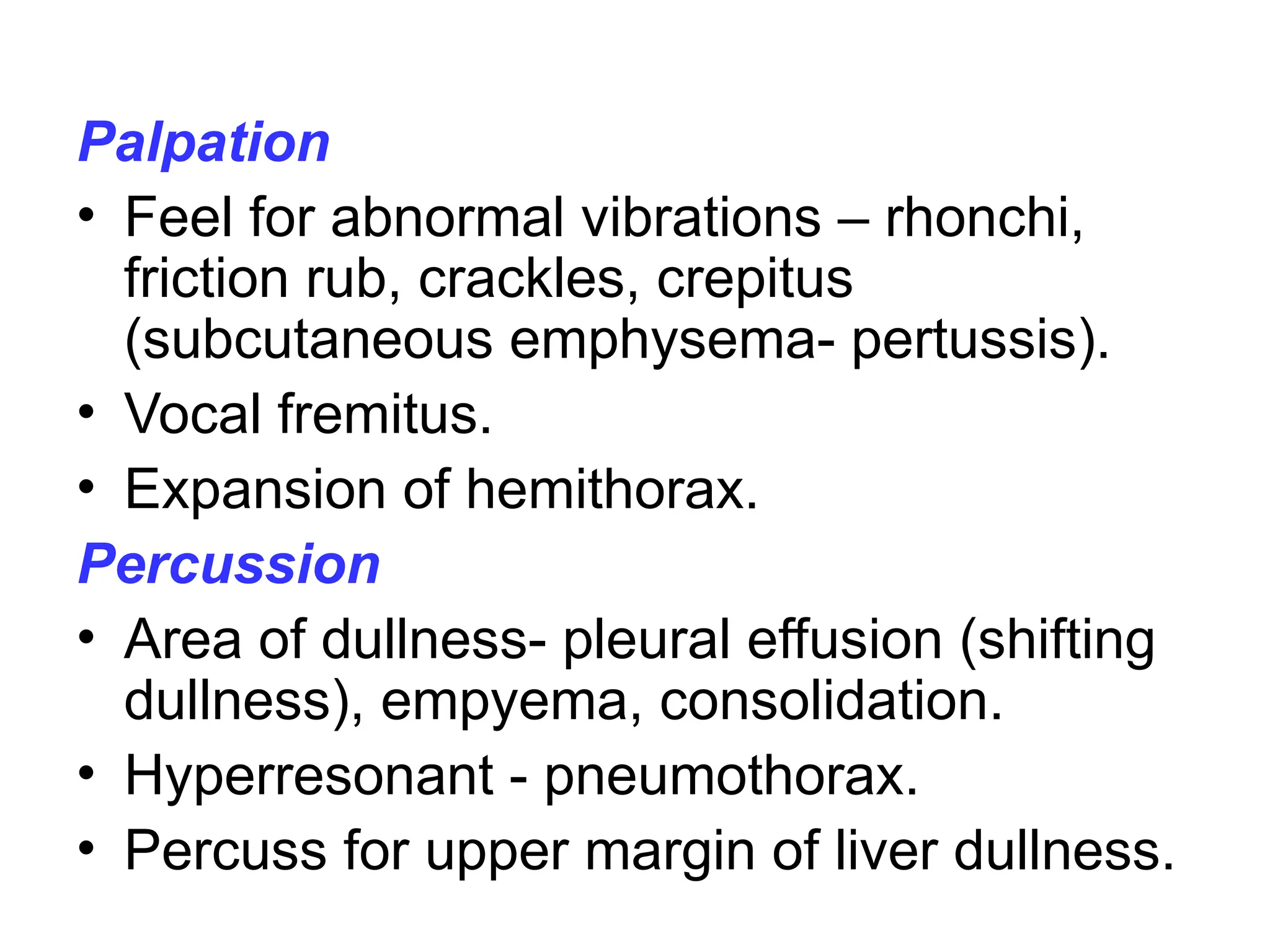 Palpation
• Feel for abnormal vibrations – rhonchi,
friction rub, crackles, crepitus
(subcutaneous emphysema- pertussis).
• Vocal fremitus.
• Expansion of hemithorax.
Percussion
• Area of dullness- pleural effusion (shifting
dullness), empyema, consolidation.
• Hyperresonant - pneumothorax.
• Percuss for upper margin of liver dullness.
 