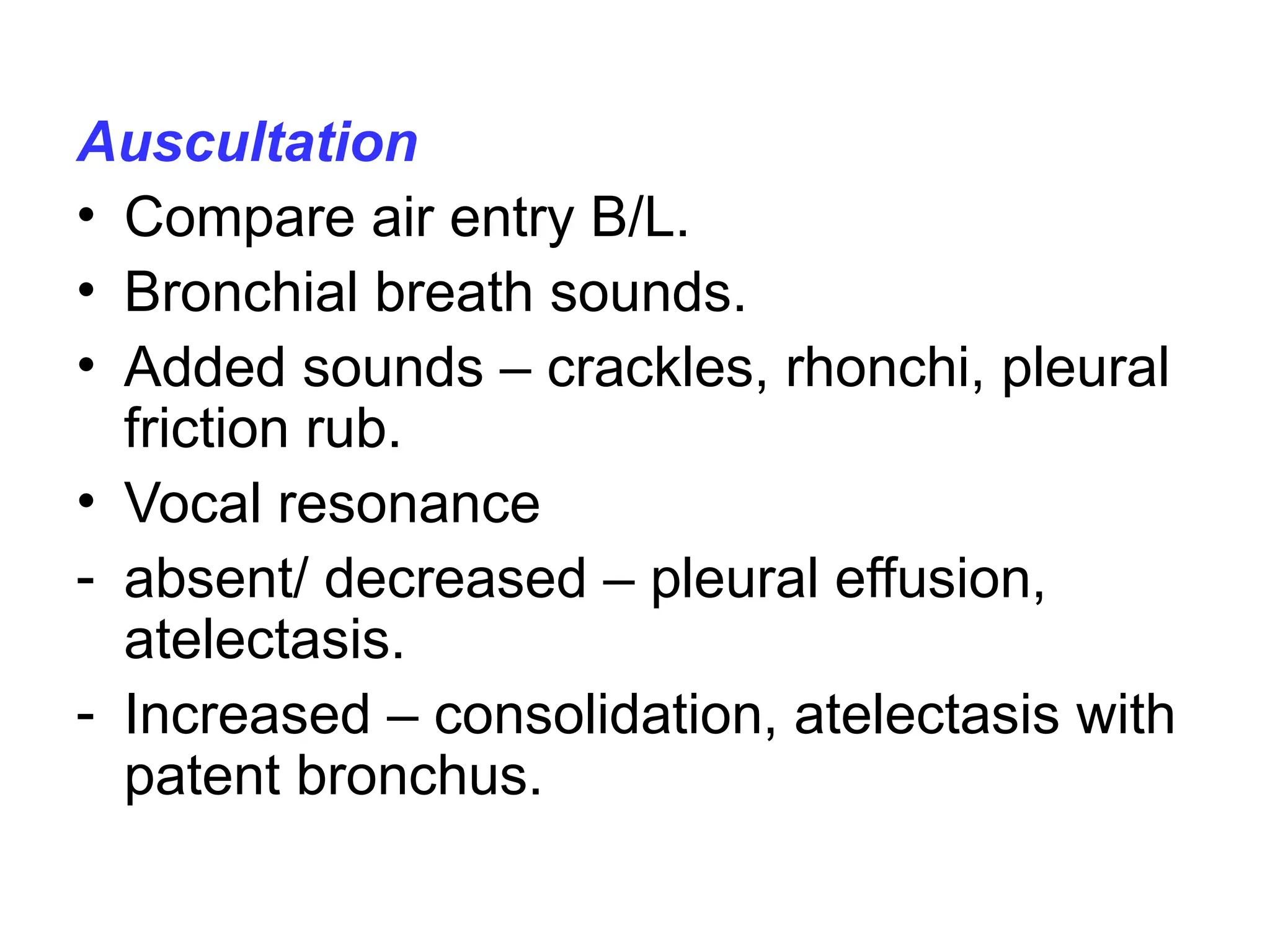 Auscultation
• Compare air entry B/L.
• Bronchial breath sounds.
• Added sounds – crackles, rhonchi, pleural
friction rub.
• Vocal resonance
- absent/ decreased – pleural effusion,
atelectasis.
- Increased – consolidation, atelectasis with
patent bronchus.
 