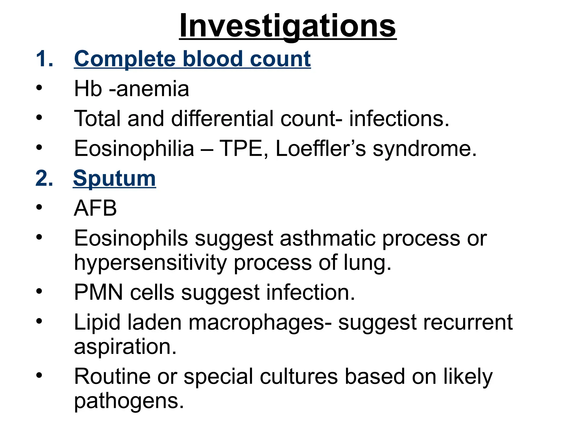 Investigations
1. Complete blood count
• Hb -anemia
• Total and differential count- infections.
• Eosinophilia – TPE, Loeffler’s syndrome.
2. Sputum
• AFB
• Eosinophils suggest asthmatic process or
hypersensitivity process of lung.
• PMN cells suggest infection.
• Lipid laden macrophages- suggest recurrent
aspiration.
• Routine or special cultures based on likely
pathogens.
 