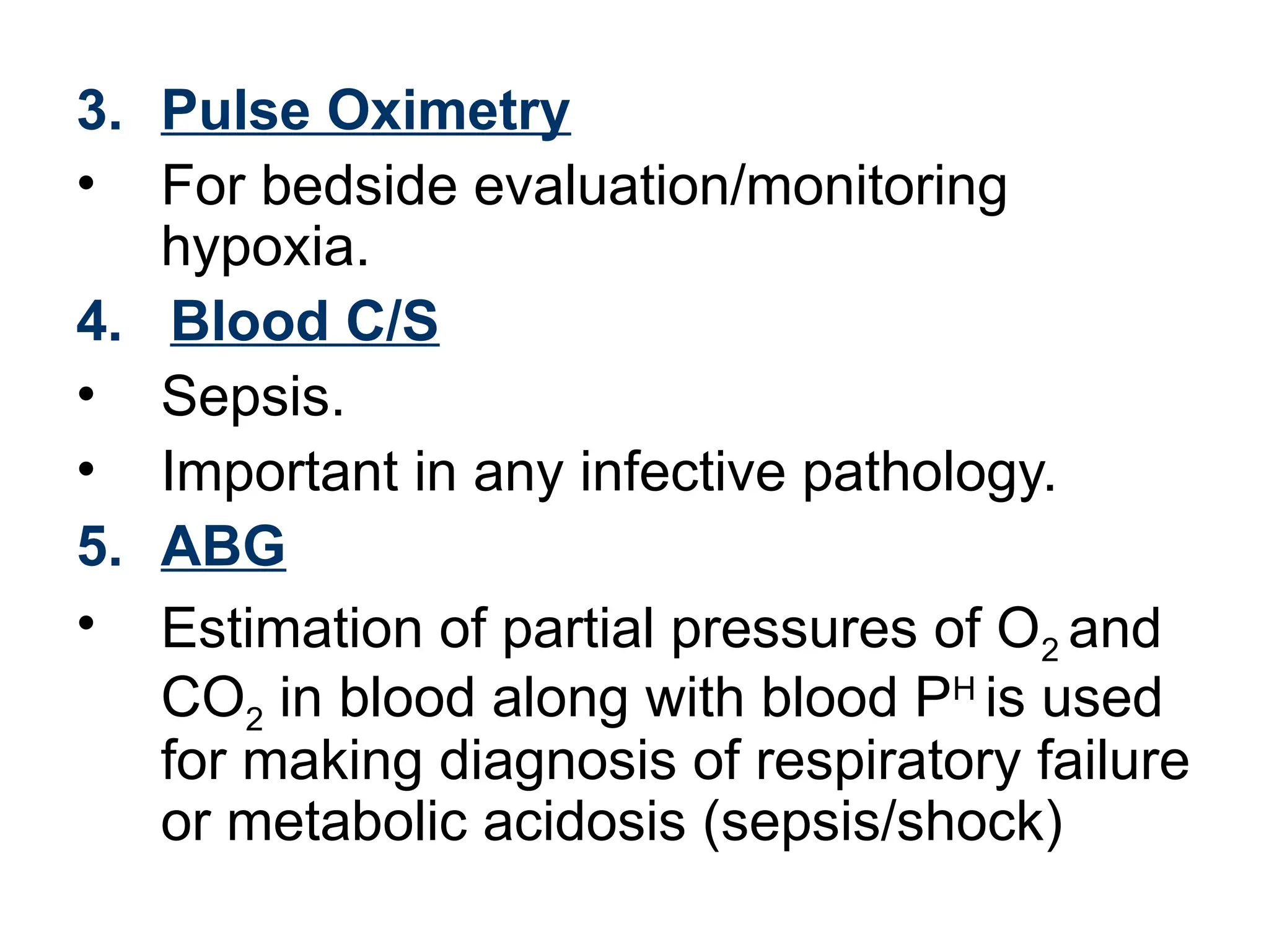 3. Pulse Oximetry
• For bedside evaluation/monitoring
hypoxia.
4. Blood C/S
• Sepsis.
• Important in any infective pathology.
5. ABG
• Estimation of partial pressures of O2 and
CO2 in blood along with blood PH
is used
for making diagnosis of respiratory failure
or metabolic acidosis (sepsis/shock)
 