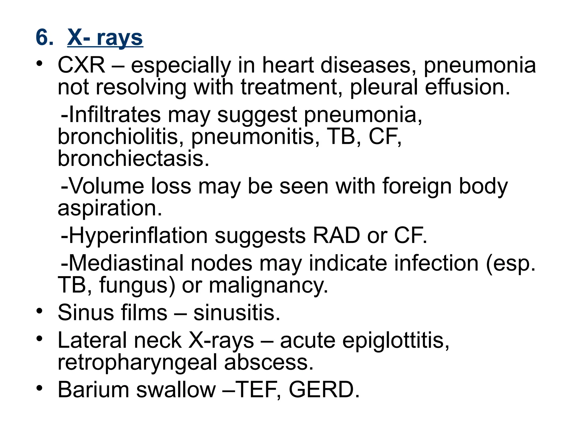 6. X- rays
• CXR – especially in heart diseases, pneumonia
not resolving with treatment, pleural effusion.
-Infiltrates may suggest pneumonia,
bronchiolitis, pneumonitis, TB, CF,
bronchiectasis.
-Volume loss may be seen with foreign body
aspiration.
-Hyperinflation suggests RAD or CF.
-Mediastinal nodes may indicate infection (esp.
TB, fungus) or malignancy.
• Sinus films – sinusitis.
• Lateral neck X-rays – acute epiglottitis,
retropharyngeal abscess.
• Barium swallow –TEF, GERD.
 