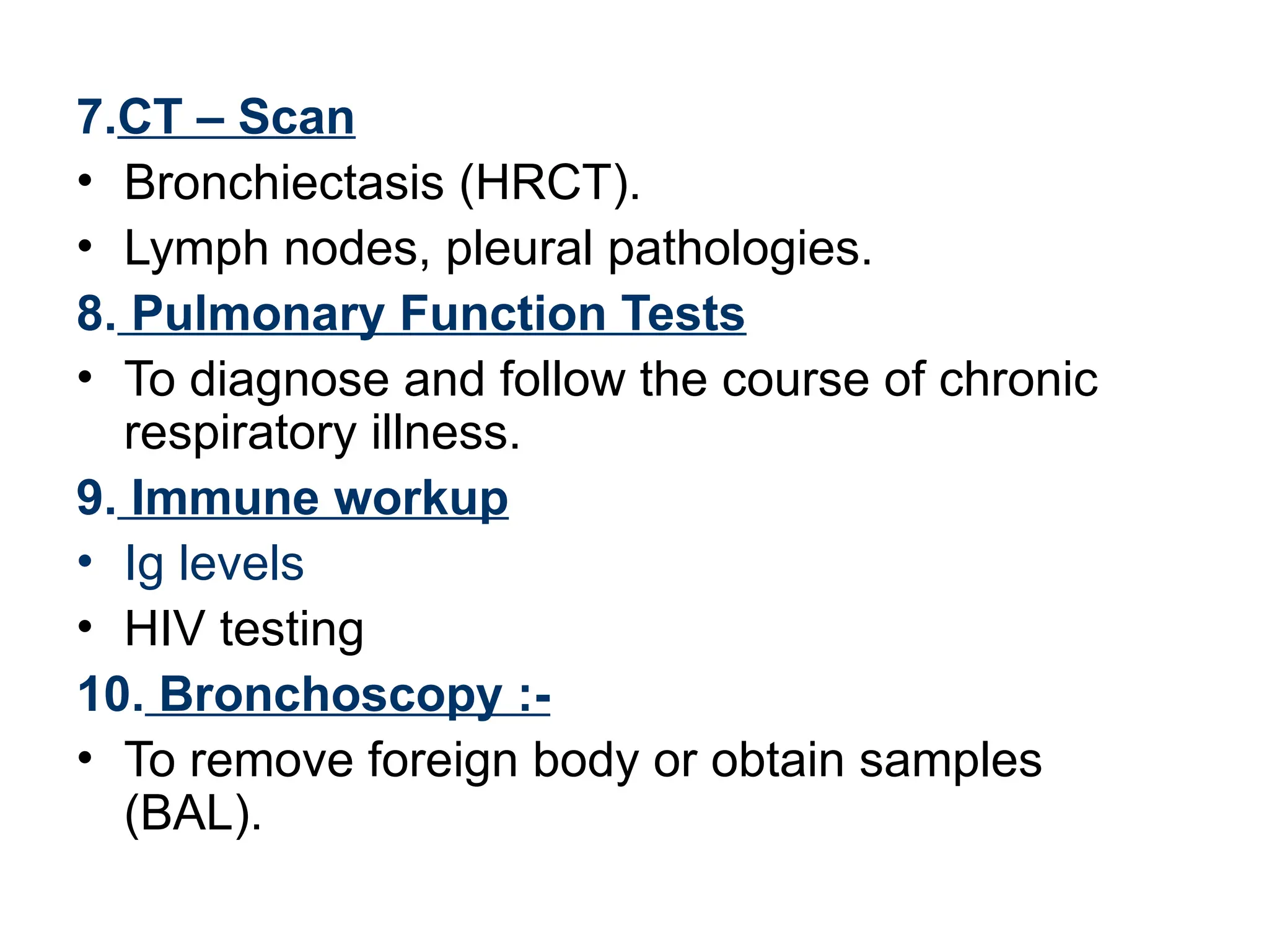 7.CT – Scan
• Bronchiectasis (HRCT).
• Lymph nodes, pleural pathologies.
8. Pulmonary Function Tests
• To diagnose and follow the course of chronic
respiratory illness.
9. Immune workup
• Ig levels
• HIV testing
10. Bronchoscopy :-
• To remove foreign body or obtain samples
(BAL).
 