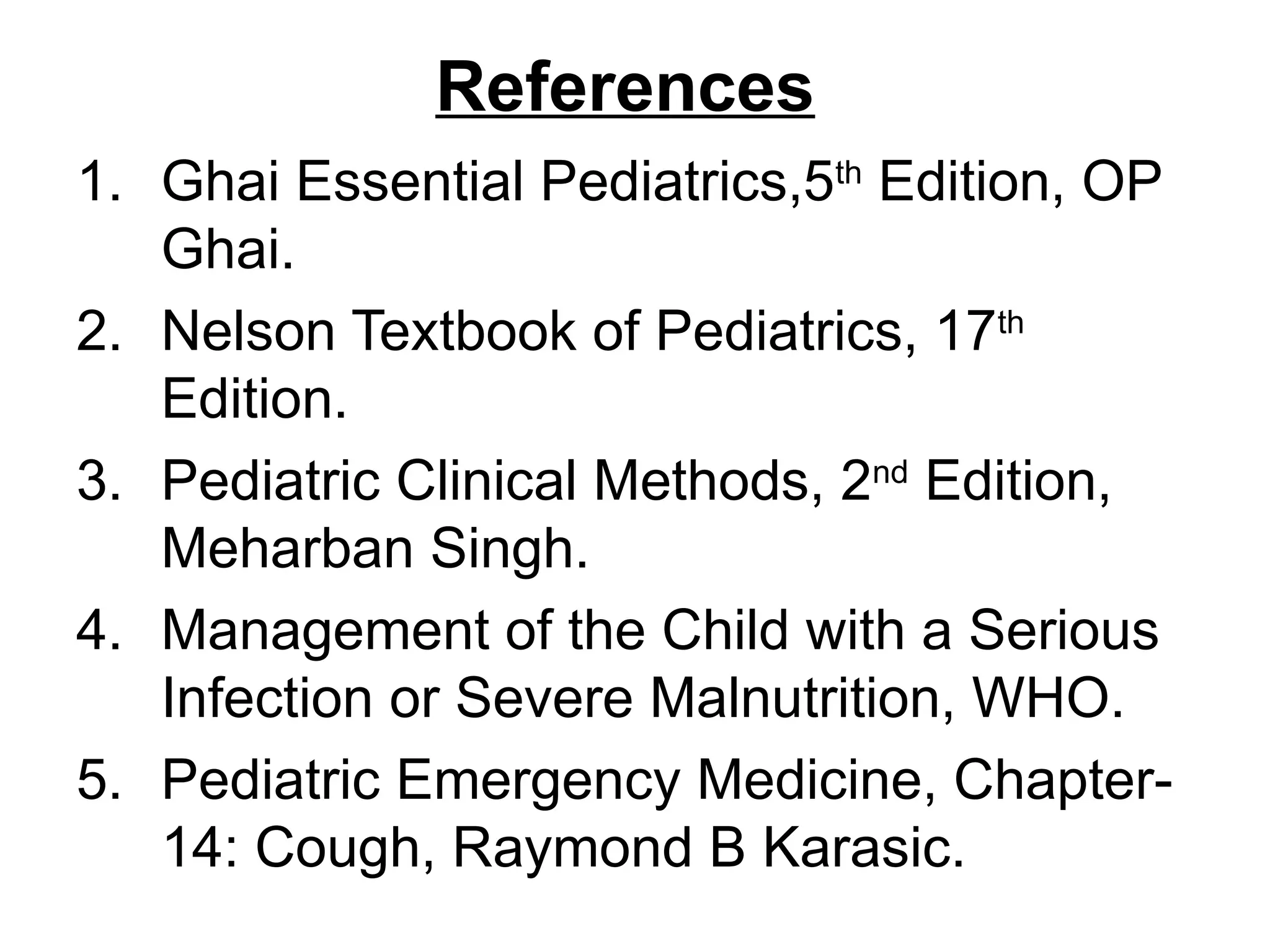References
1. Ghai Essential Pediatrics,5th
Edition, OP
Ghai.
2. Nelson Textbook of Pediatrics, 17th
Edition.
3. Pediatric Clinical Methods, 2nd
Edition,
Meharban Singh.
4. Management of the Child with a Serious
Infection or Severe Malnutrition, WHO.
5. Pediatric Emergency Medicine, Chapter-
14: Cough, Raymond B Karasic.
 