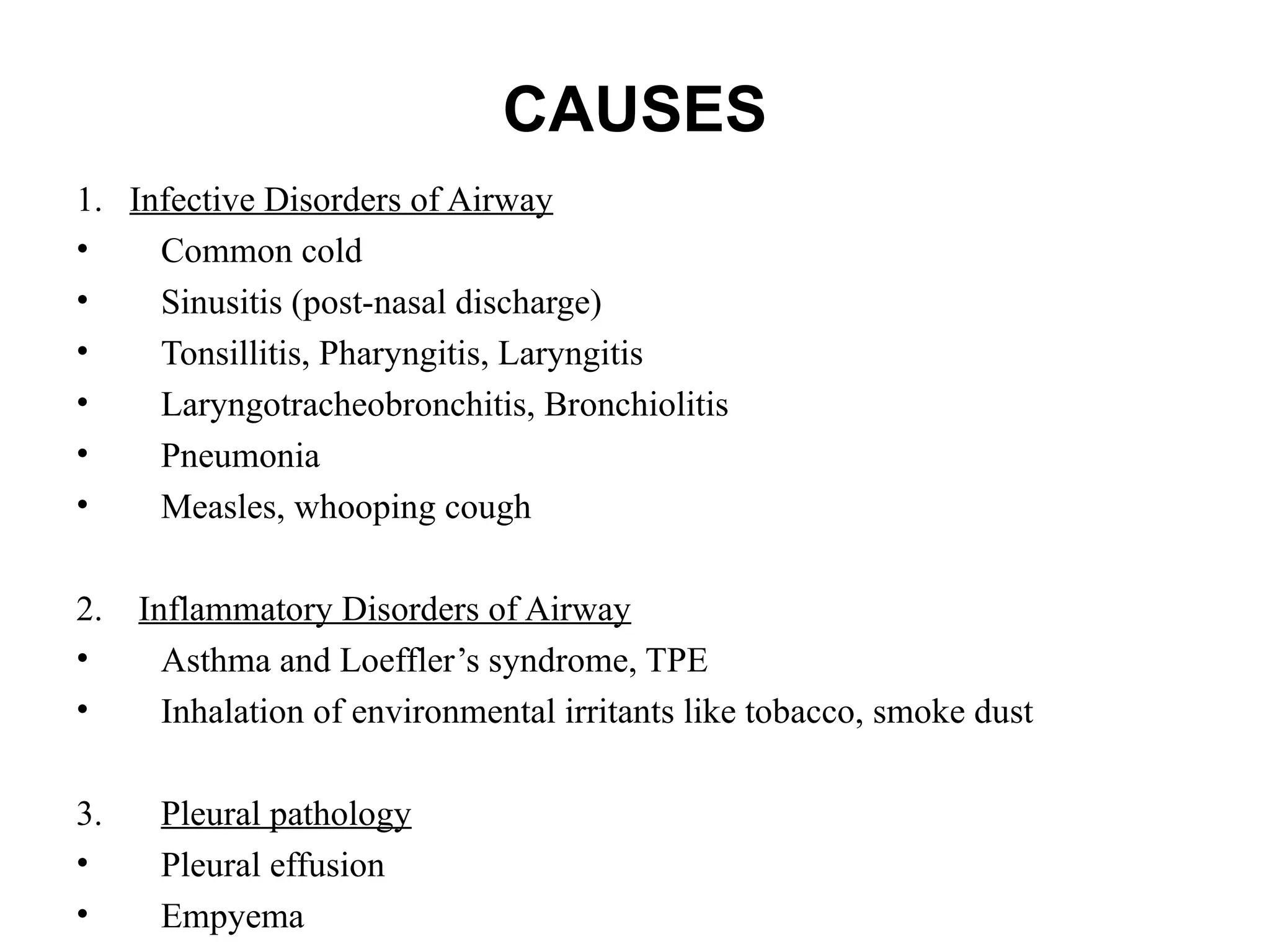 CAUSES
1. Infective Disorders of Airway
• Common cold
• Sinusitis (post-nasal discharge)
• Tonsillitis, Pharyngitis, Laryngitis
• Laryngotracheobronchitis, Bronchiolitis
• Pneumonia
• Measles, whooping cough
2. Inflammatory Disorders of Airway
• Asthma and Loeffler’s syndrome, TPE
• Inhalation of environmental irritants like tobacco, smoke dust
3. Pleural pathology
• Pleural effusion
• Empyema
 