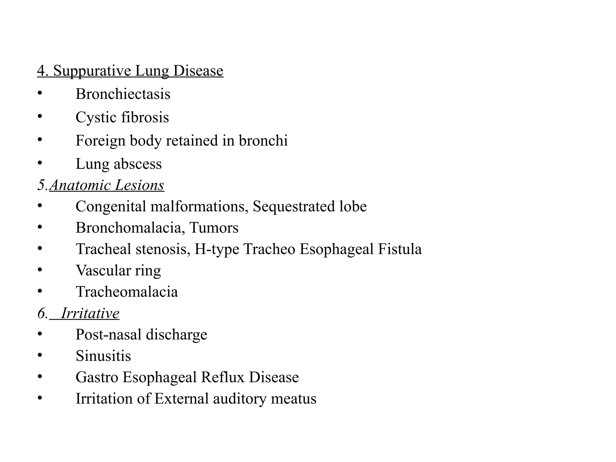 4. Suppurative Lung Disease
• Bronchiectasis
• Cystic fibrosis
• Foreign body retained in bronchi
• Lung abscess
5.Anatomic Lesions
• Congenital malformations, Sequestrated lobe
• Bronchomalacia, Tumors
• Tracheal stenosis, H-type Tracheo Esophageal Fistula
• Vascular ring
• Tracheomalacia
6. Irritative
• Post-nasal discharge
• Sinusitis
• Gastro Esophageal Reflux Disease
• Irritation of External auditory meatus
 