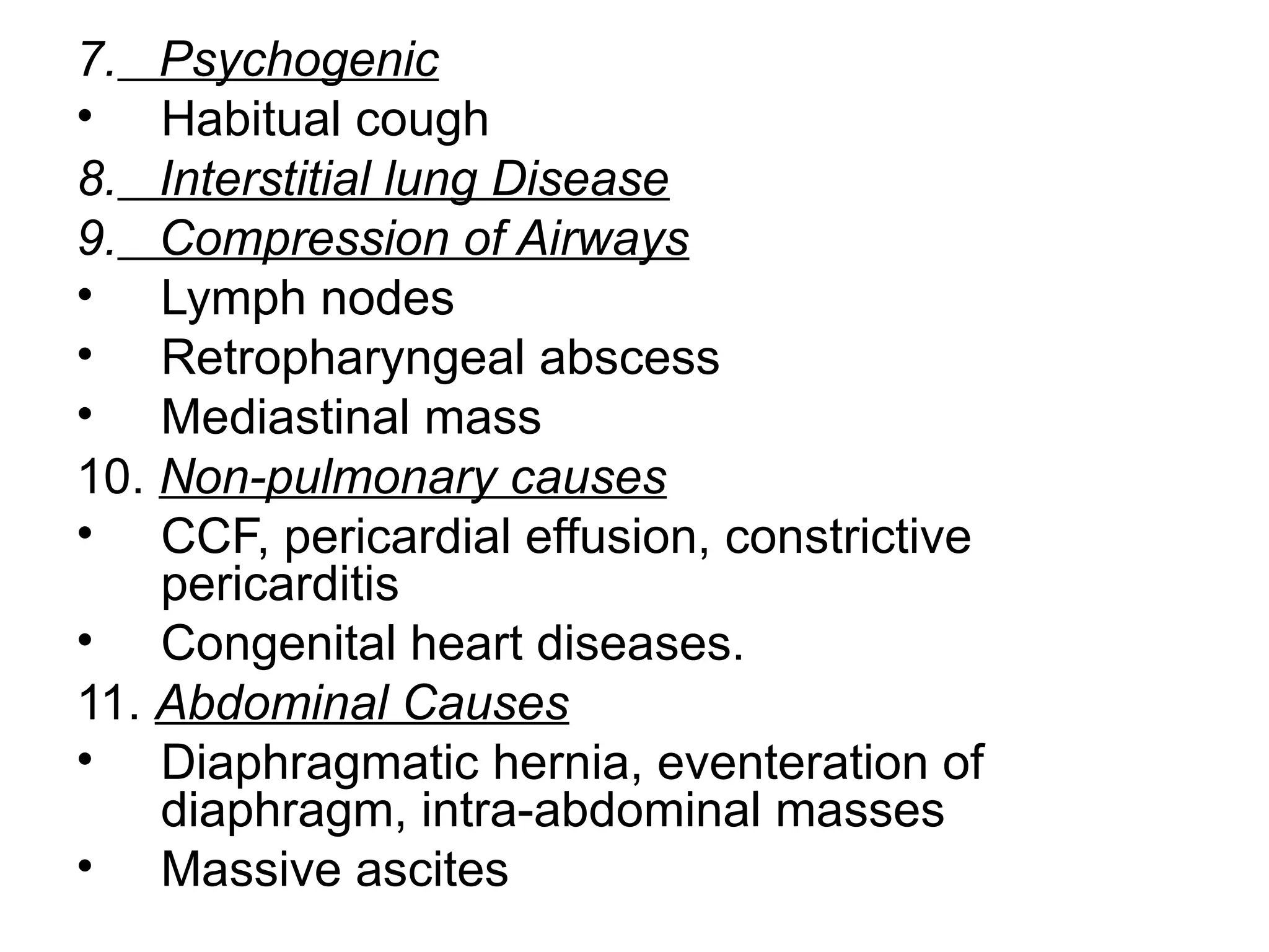 7. Psychogenic
• Habitual cough
8. Interstitial lung Disease
9. Compression of Airways
• Lymph nodes
• Retropharyngeal abscess
• Mediastinal mass
10. Non-pulmonary causes
• CCF, pericardial effusion, constrictive
pericarditis
• Congenital heart diseases.
11. Abdominal Causes
• Diaphragmatic hernia, eventeration of
diaphragm, intra-abdominal masses
• Massive ascites
 