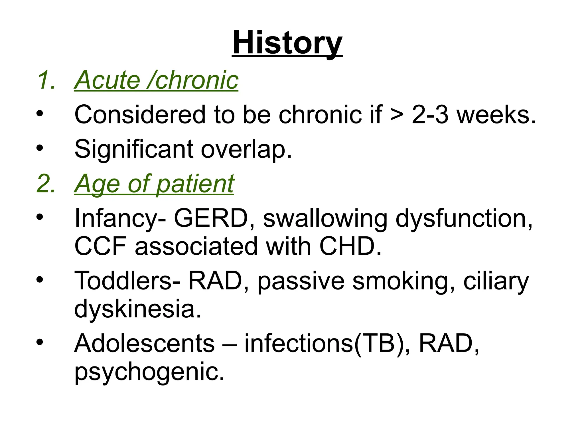 History
1. Acute /chronic
• Considered to be chronic if > 2-3 weeks.
• Significant overlap.
2. Age of patient
• Infancy- GERD, swallowing dysfunction,
CCF associated with CHD.
• Toddlers- RAD, passive smoking, ciliary
dyskinesia.
• Adolescents – infections(TB), RAD,
psychogenic.
 