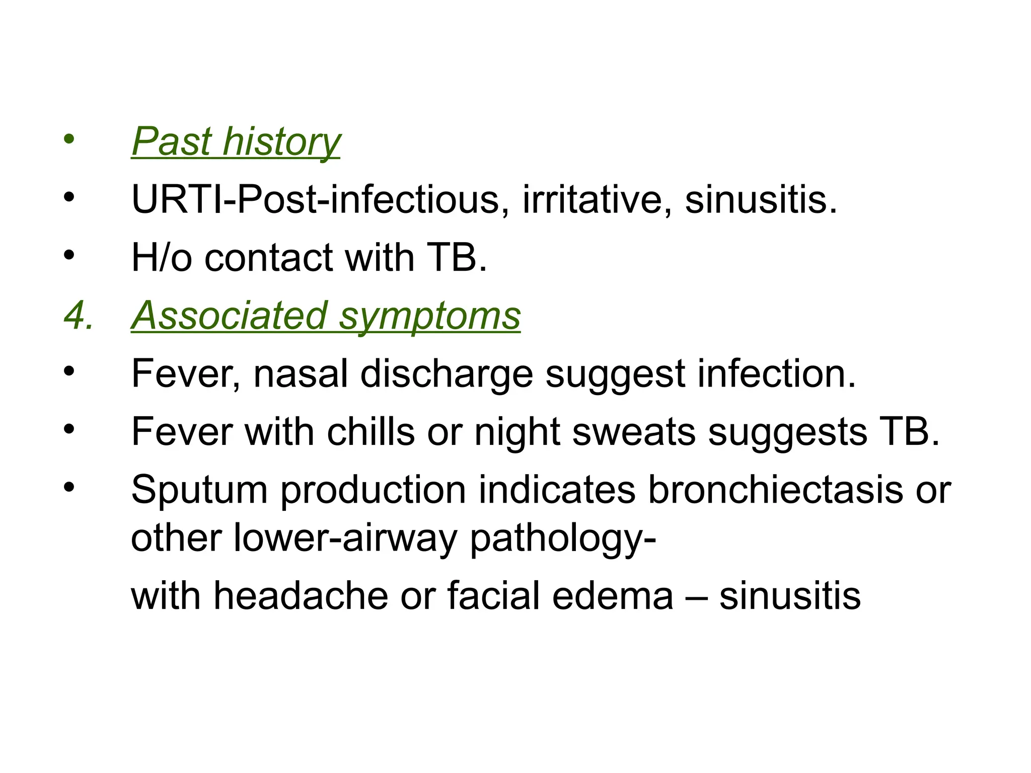 • Past history
• URTI-Post-infectious, irritative, sinusitis.
• H/o contact with TB.
4. Associated symptoms
• Fever, nasal discharge suggest infection.
• Fever with chills or night sweats suggests TB.
• Sputum production indicates bronchiectasis or
other lower-airway pathology-
with headache or facial edema – sinusitis
 