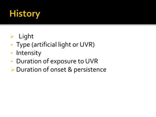  Light
• Type (artificial light or UVR)
• Intensity
• Duration of exposure to UVR
 Duration of onset & persistence
 