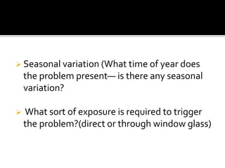  Seasonal variation (What time of year does
the problem present— is there any seasonal
variation?
 What sort of exposure is required to trigger
the problem?(direct or through window glass)
 