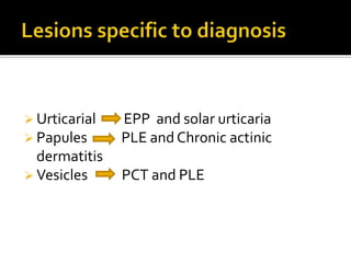  Urticarial EPP and solar urticaria
 Papules PLE and Chronic actinic
dermatitis
 Vesicles PCT and PLE
 