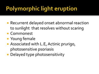  Recurrent delayed onset abnormal reaction
to sunlight that resolves without scaring
 Commonest
 Young female
 Associated with L.E, Actinic prurigo,
photosensitive psoriasis
 Delayed type photosensitivity
 