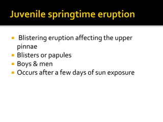  Blistering eruption affecting the upper
pinnae
 Blisters or papules
 Boys & men
 Occurs after a few days of sun exposure
 