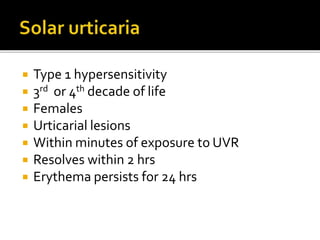  Type 1 hypersensitivity
 3rd or 4th decade of life
 Females
 Urticarial lesions
 Within minutes of exposure to UVR
 Resolves within 2 hrs
 Erythema persists for 24 hrs
 