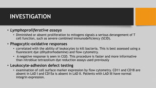 INVESTIGATION
• Lymphoproliferative assays
• Diminished or absent proliferation to mitogens signals a serious derangement of T
cell function, such as severe combined immunodeficiency (SCID).
• Phagocytic-oxidative responses
• correlated with the ability of leukocytes to kill bacteria. This is best assessed using a
fluorescent dye (dihydrorhodamine) and flow cytometry.
• A negative response is seen in CGD. This procedure is faster and more informative
than nitroblue tetrazolium dye reduction assays used previously
• Leukocyte-adhesion defect testing
• examination of cell surface marker expression by flow cytometry. CD11 and CD18 are
absent in LAD I and CD15a is absent in LAD II. Patients with LAD III have normal
integrin expression.
 
