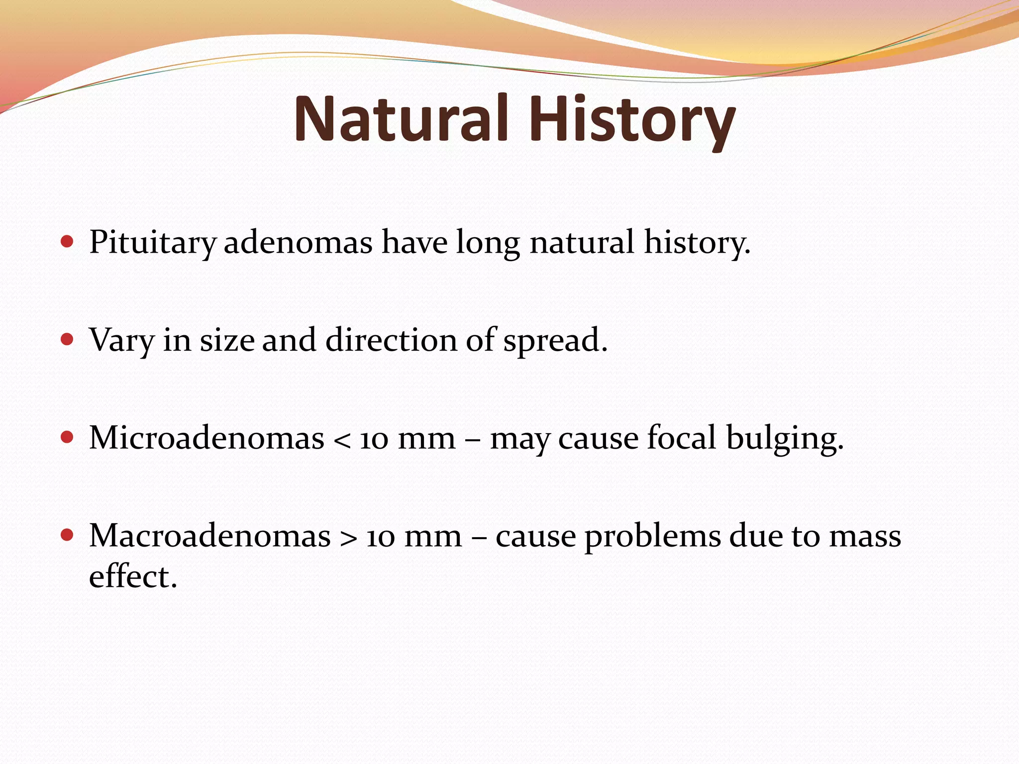 Natural History
 Pituitary adenomas have long natural history.
 Vary in size and direction of spread.
 Microadenomas < 10 mm – may cause focal bulging.
 Macroadenomas > 10 mm – cause problems due to mass
effect.
 
