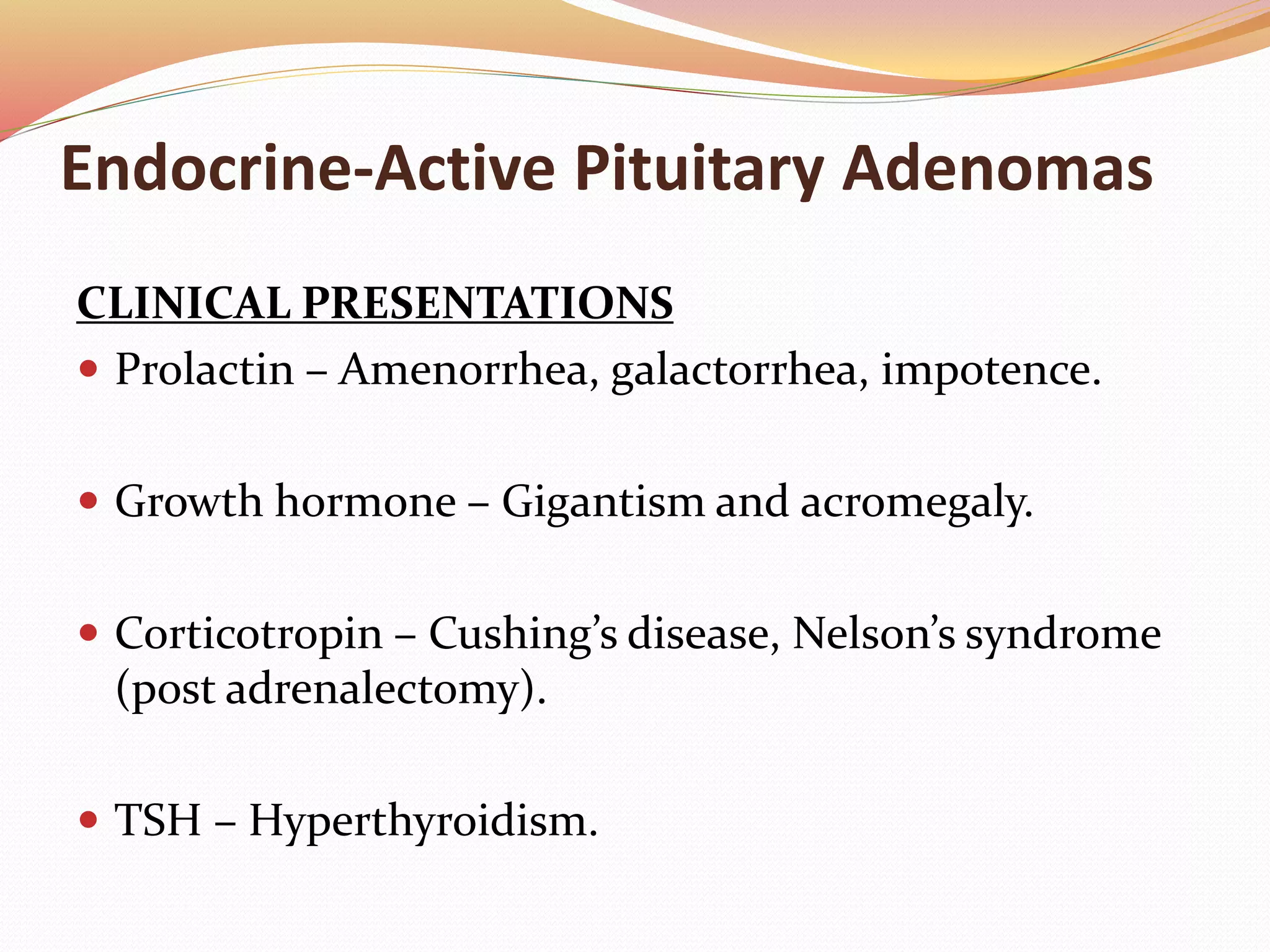 Endocrine-Active Pituitary Adenomas
CLINICAL PRESENTATIONS
 Prolactin – Amenorrhea, galactorrhea, impotence.
 Growth hormone – Gigantism and acromegaly.
 Corticotropin – Cushing’s disease, Nelson’s syndrome
(post adrenalectomy).
 TSH – Hyperthyroidism.
 