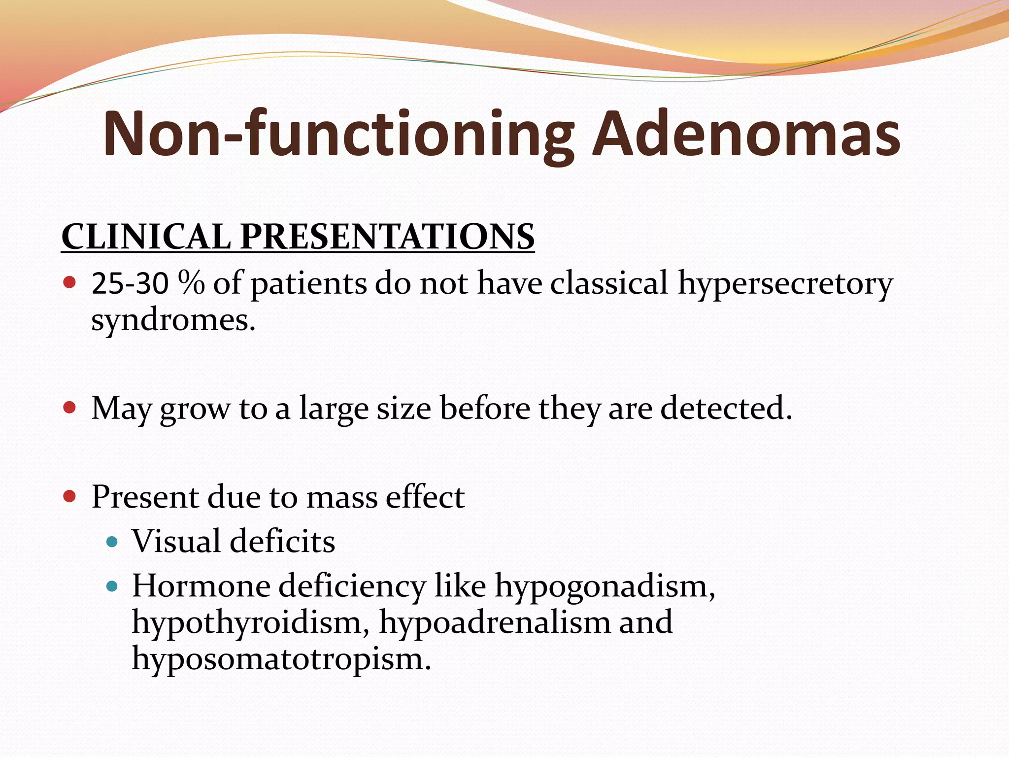 Non-functioning Adenomas
CLINICAL PRESENTATIONS
 25-30 % of patients do not have classical hypersecretory
syndromes.
 May grow to a large size before they are detected.
 Present due to mass effect
 Visual deficits
 Hormone deficiency like hypogonadism,
hypothyroidism, hypoadrenalism and
hyposomatotropism.
 