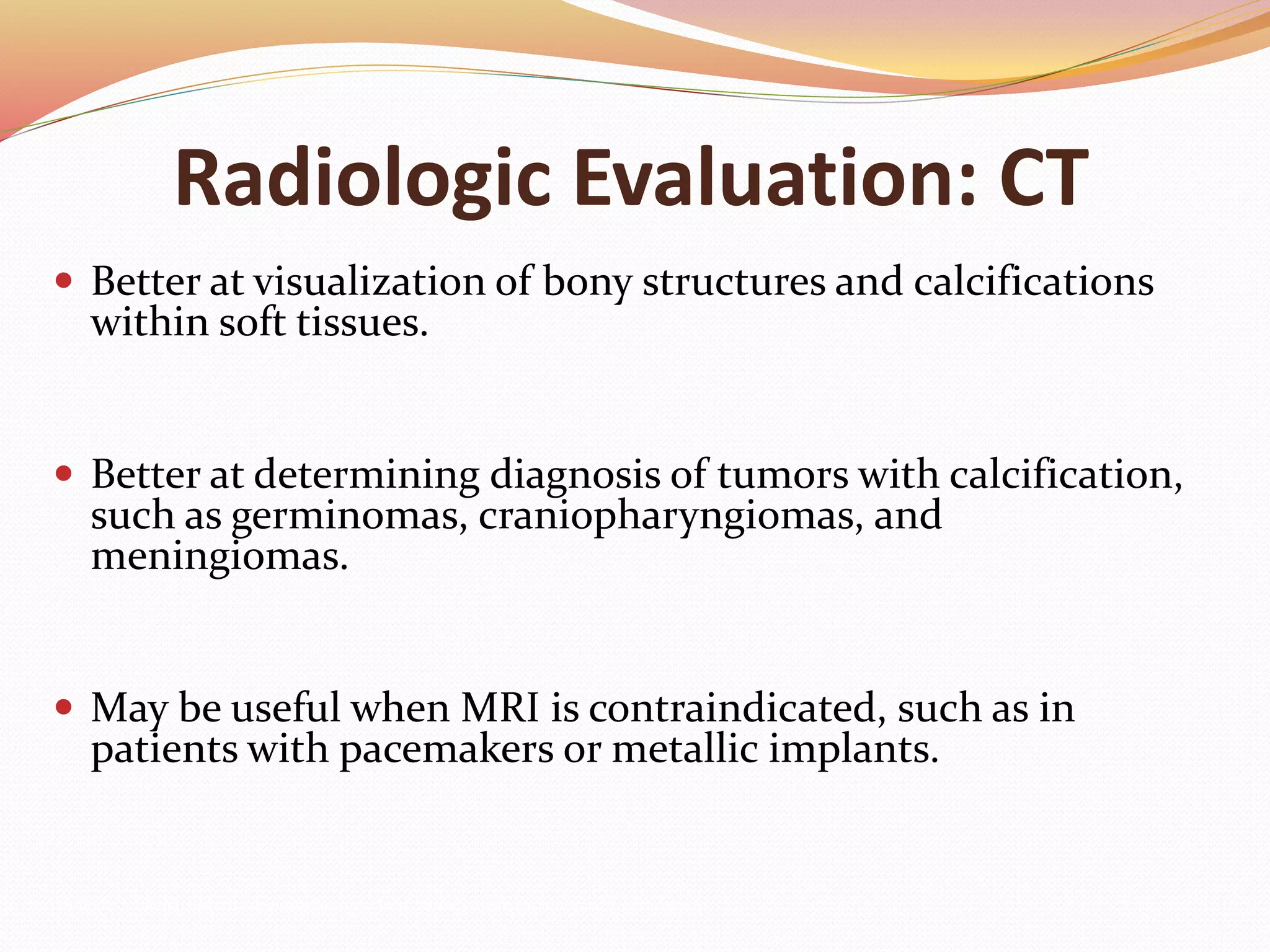 Radiologic Evaluation: CT
 Better at visualization of bony structures and calcifications
within soft tissues.
 Better at determining diagnosis of tumors with calcification,
such as germinomas, craniopharyngiomas, and
meningiomas.
 May be useful when MRI is contraindicated, such as in
patients with pacemakers or metallic implants.
Mulinda, J. Pituitary Macroadenomas, 9/19/05. http://www.emedicine.com/med/topic1379.htm
 