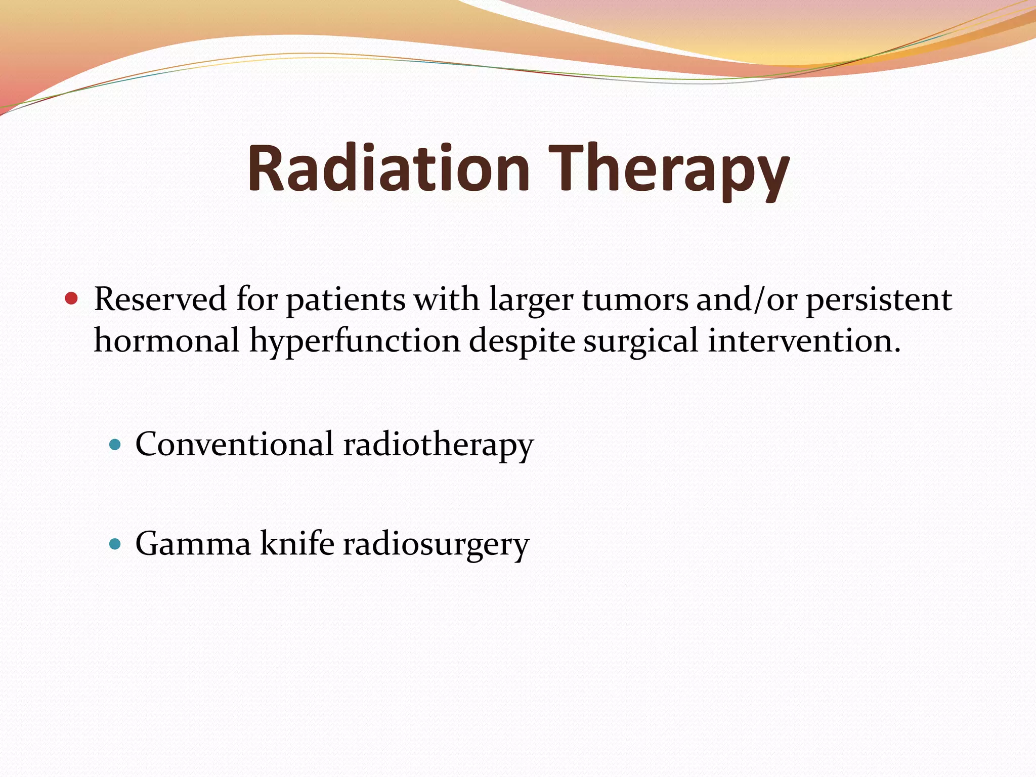 Radiation Therapy
 Reserved for patients with larger tumors and/or persistent
hormonal hyperfunction despite surgical intervention.
 Conventional radiotherapy
 Gamma knife radiosurgery
 