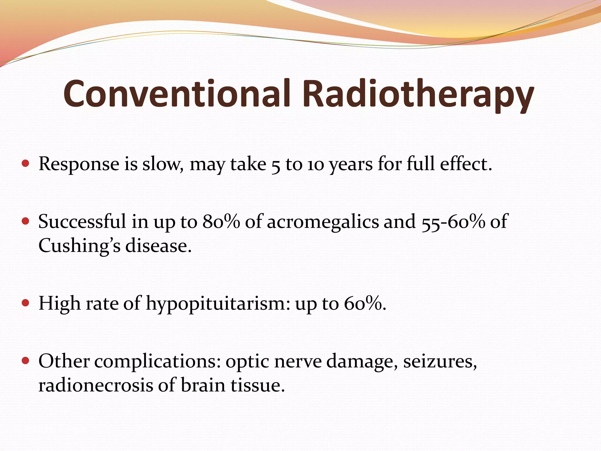 Conventional Radiotherapy
 Response is slow, may take 5 to 10 years for full effect.
 Successful in up to 80% of acromegalics and 55-60% of
Cushing’s disease.
 High rate of hypopituitarism: up to 60%.
 Other complications: optic nerve damage, seizures,
radionecrosis of brain tissue.
Pituitary, 100-162.
 