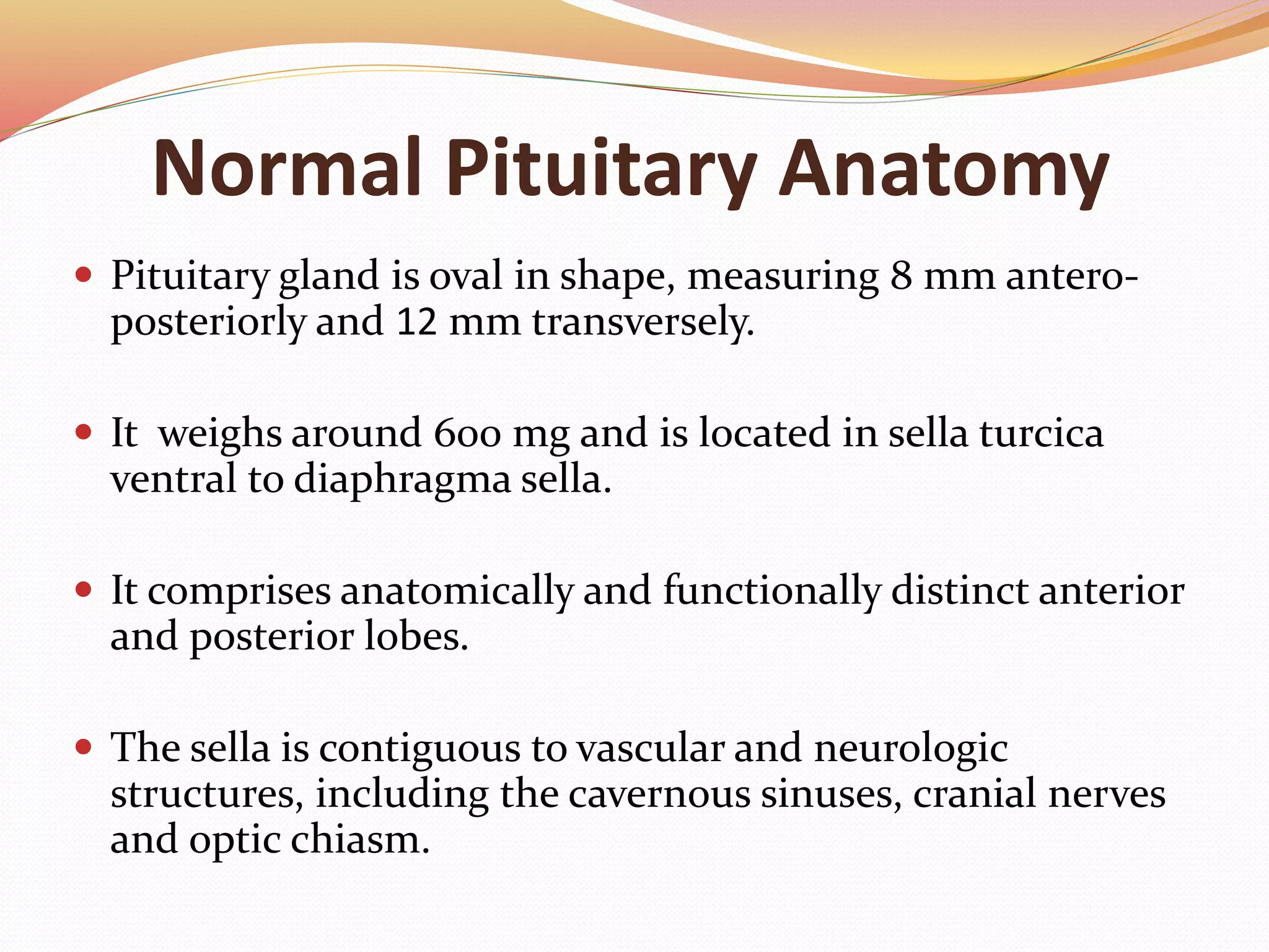 Normal Pituitary Anatomy
 Pituitary gland is oval in shape, measuring 8 mm antero-
posteriorly and 12 mm transversely.
 It weighs around 600 mg and is located in sella turcica
ventral to diaphragma sella.
 It comprises anatomically and functionally distinct anterior
and posterior lobes.
 The sella is contiguous to vascular and neurologic
structures, including the cavernous sinuses, cranial nerves
and optic chiasm.
 