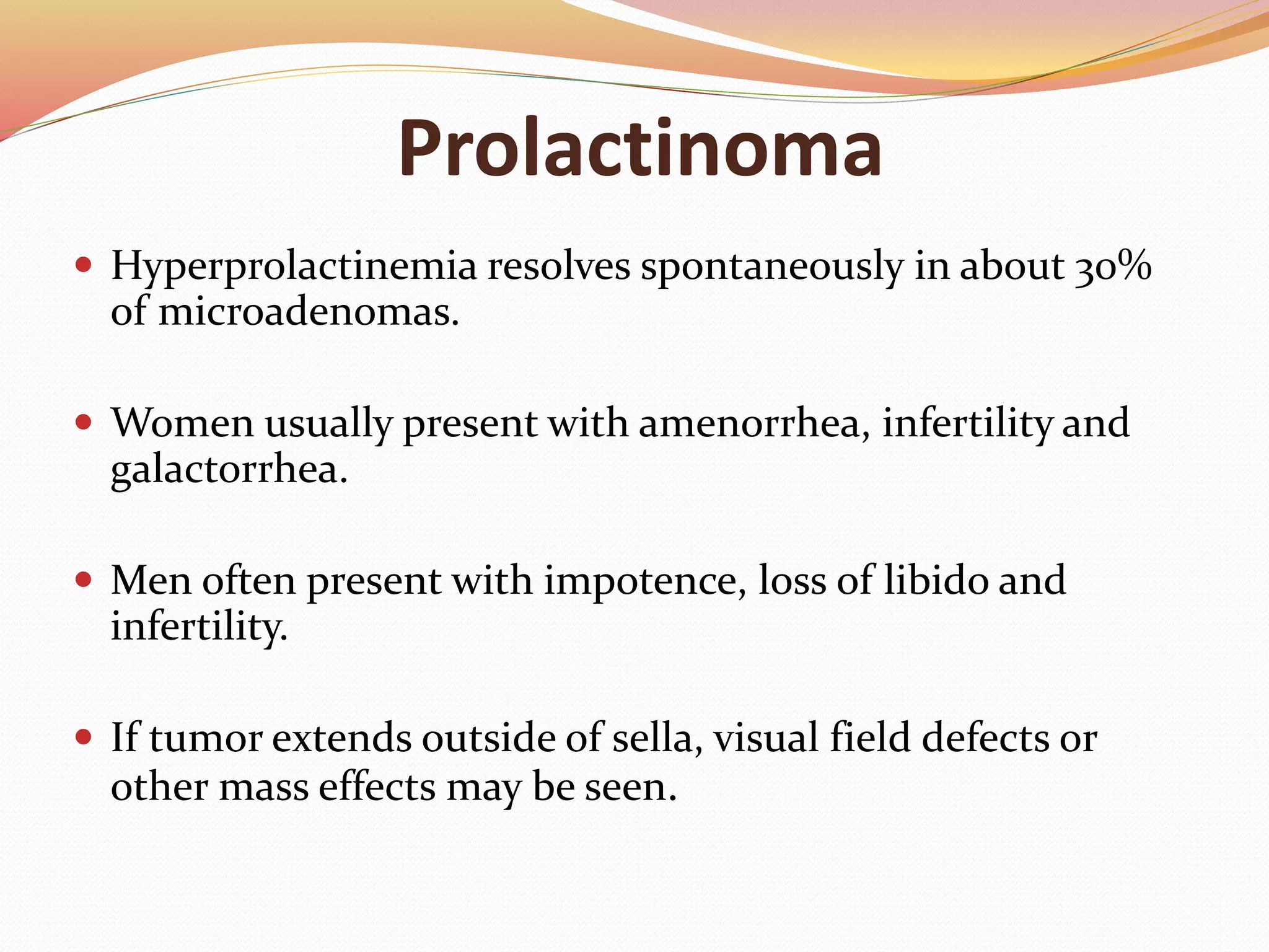 Prolactinoma
 Hyperprolactinemia resolves spontaneously in about 30%
of microadenomas.
 Women usually present with amenorrhea, infertility and
galactorrhea.
 Men often present with impotence, loss of libido and
infertility.
 If tumor extends outside of sella, visual field defects or
other mass effects may be seen.
 