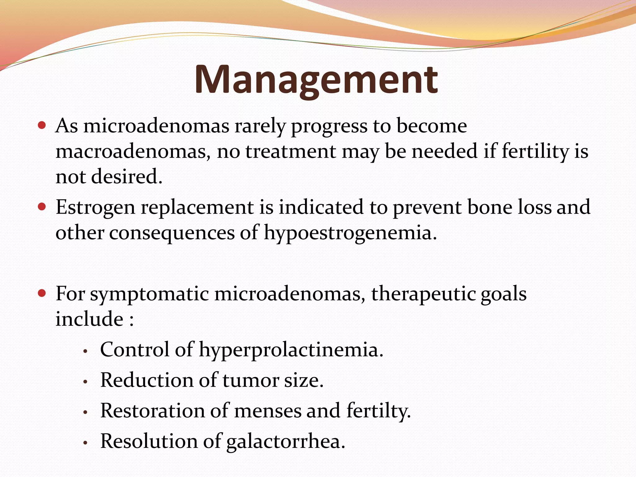 Management
 As microadenomas rarely progress to become
macroadenomas, no treatment may be needed if fertility is
not desired.
 Estrogen replacement is indicated to prevent bone loss and
other consequences of hypoestrogenemia.
 For symptomatic microadenomas, therapeutic goals
include :
• Control of hyperprolactinemia.
• Reduction of tumor size.
• Restoration of menses and fertilty.
• Resolution of galactorrhea.
 
