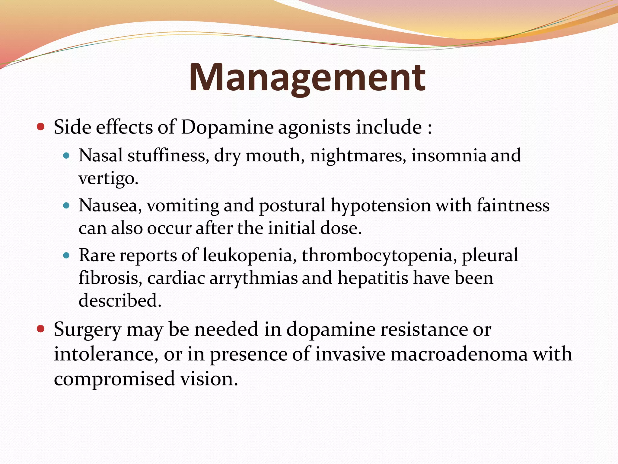 Management
 Side effects of Dopamine agonists include :
 Nasal stuffiness, dry mouth, nightmares, insomnia and
vertigo.
 Nausea, vomiting and postural hypotension with faintness
can also occur after the initial dose.
 Rare reports of leukopenia, thrombocytopenia, pleural
fibrosis, cardiac arrythmias and hepatitis have been
described.
 Surgery may be needed in dopamine resistance or
intolerance, or in presence of invasive macroadenoma with
compromised vision.
 
