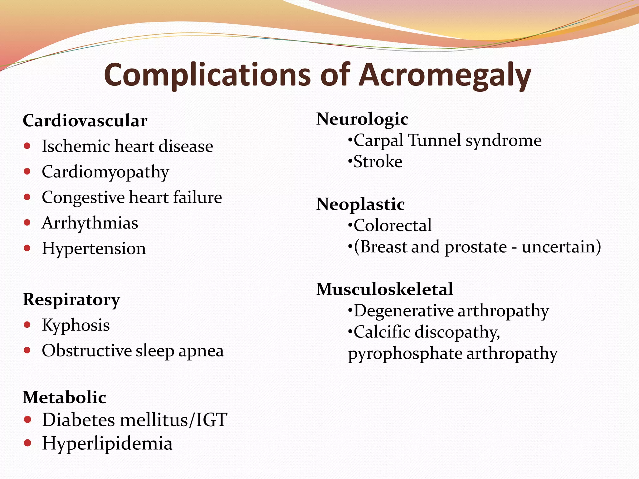 Complications of Acromegaly
Cardiovascular
 Ischemic heart disease
 Cardiomyopathy
 Congestive heart failure
 Arrhythmias
 Hypertension
Respiratory
 Kyphosis
 Obstructive sleep apnea
Metabolic
 Diabetes mellitus/IGT
 Hyperlipidemia
Neurologic
•Carpal Tunnel syndrome
•Stroke
Neoplastic
•Colorectal
•(Breast and prostate - uncertain)
Musculoskeletal
•Degenerative arthropathy
•Calcific discopathy,
pyrophosphate arthropathy
http://www.endotext.com/neuroendo/neuroendo5e/neuroendoframe5e.htm
 