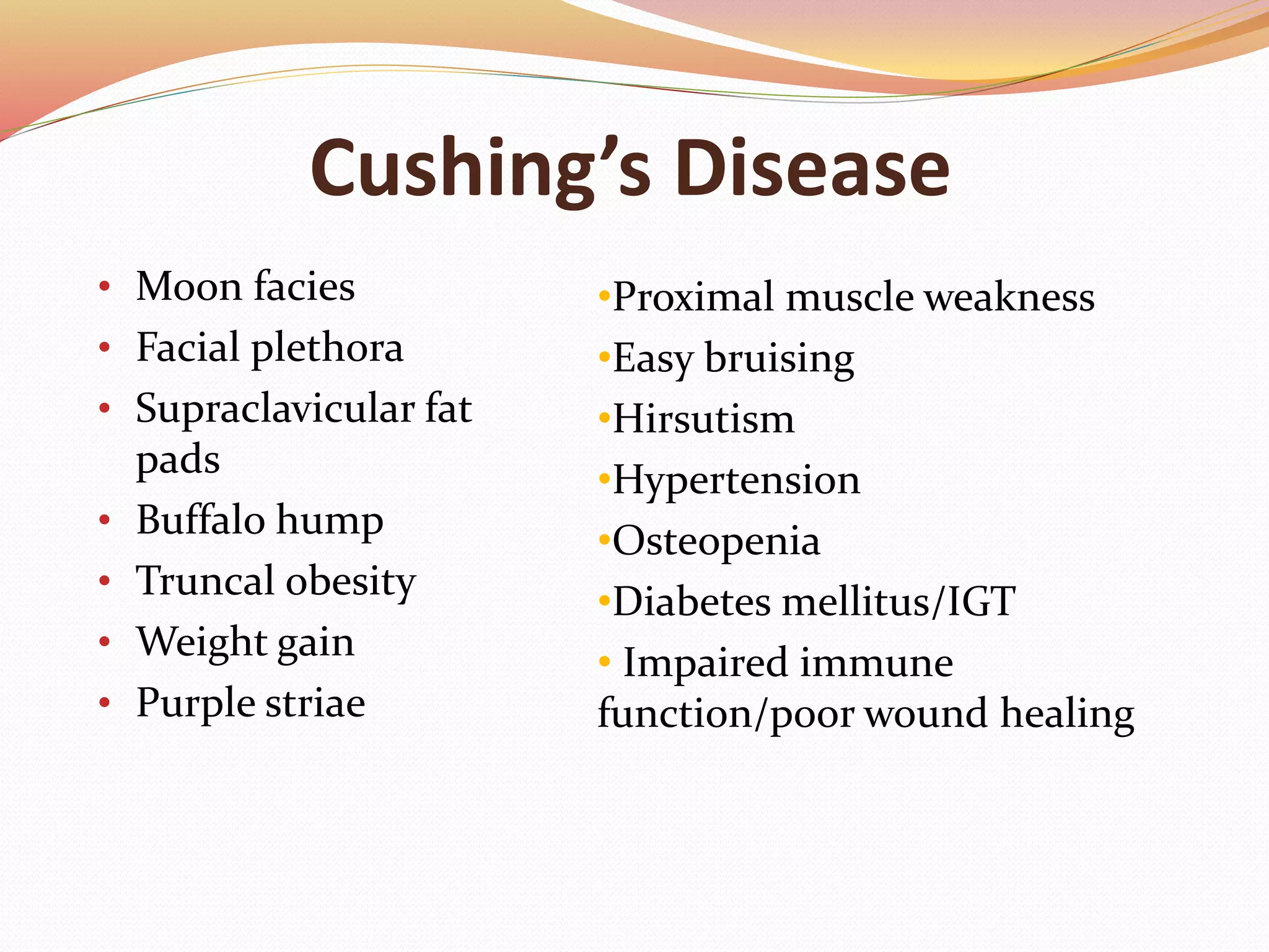Cushing’s Disease
• Moon facies
• Facial plethora
• Supraclavicular fat
pads
• Buffalo hump
• Truncal obesity
• Weight gain
• Purple striae
•Proximal muscle weakness
•Easy bruising
•Hirsutism
•Hypertension
•Osteopenia
•Diabetes mellitus/IGT
• Impaired immune
function/poor wound healing
 