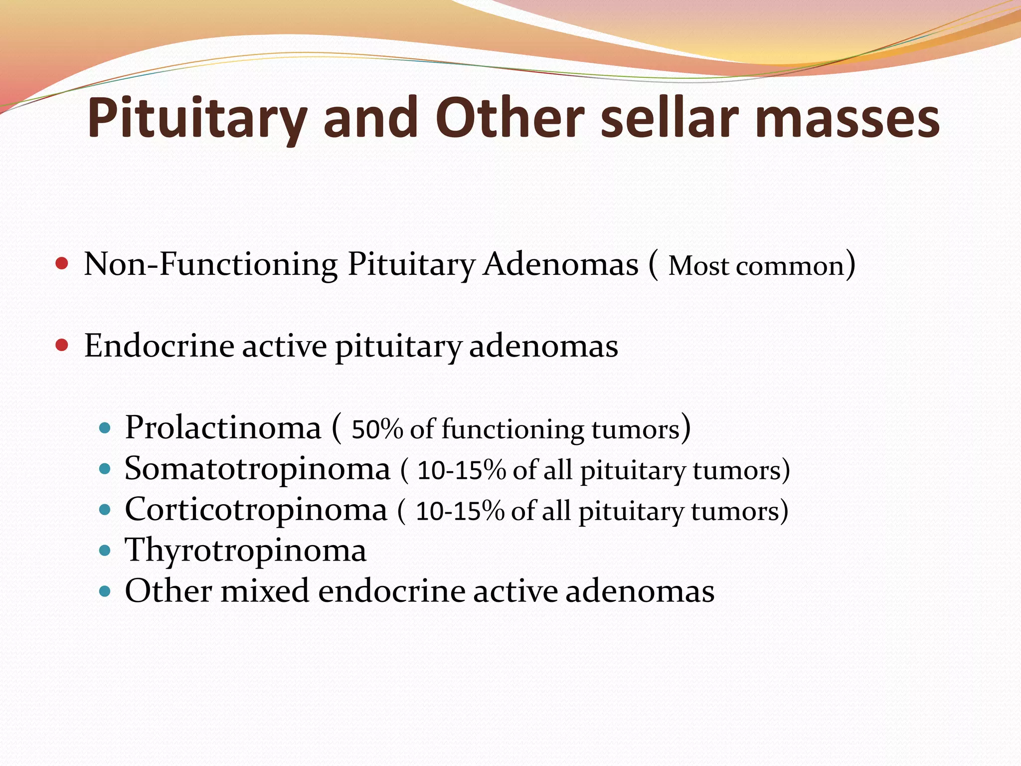 Pituitary and Other sellar masses
 Non-Functioning Pituitary Adenomas ( Most common)
 Endocrine active pituitary adenomas
 Prolactinoma ( 50% of functioning tumors)
 Somatotropinoma ( 10-15% of all pituitary tumors)
 Corticotropinoma ( 10-15% of all pituitary tumors)
 Thyrotropinoma
 Other mixed endocrine active adenomas
 