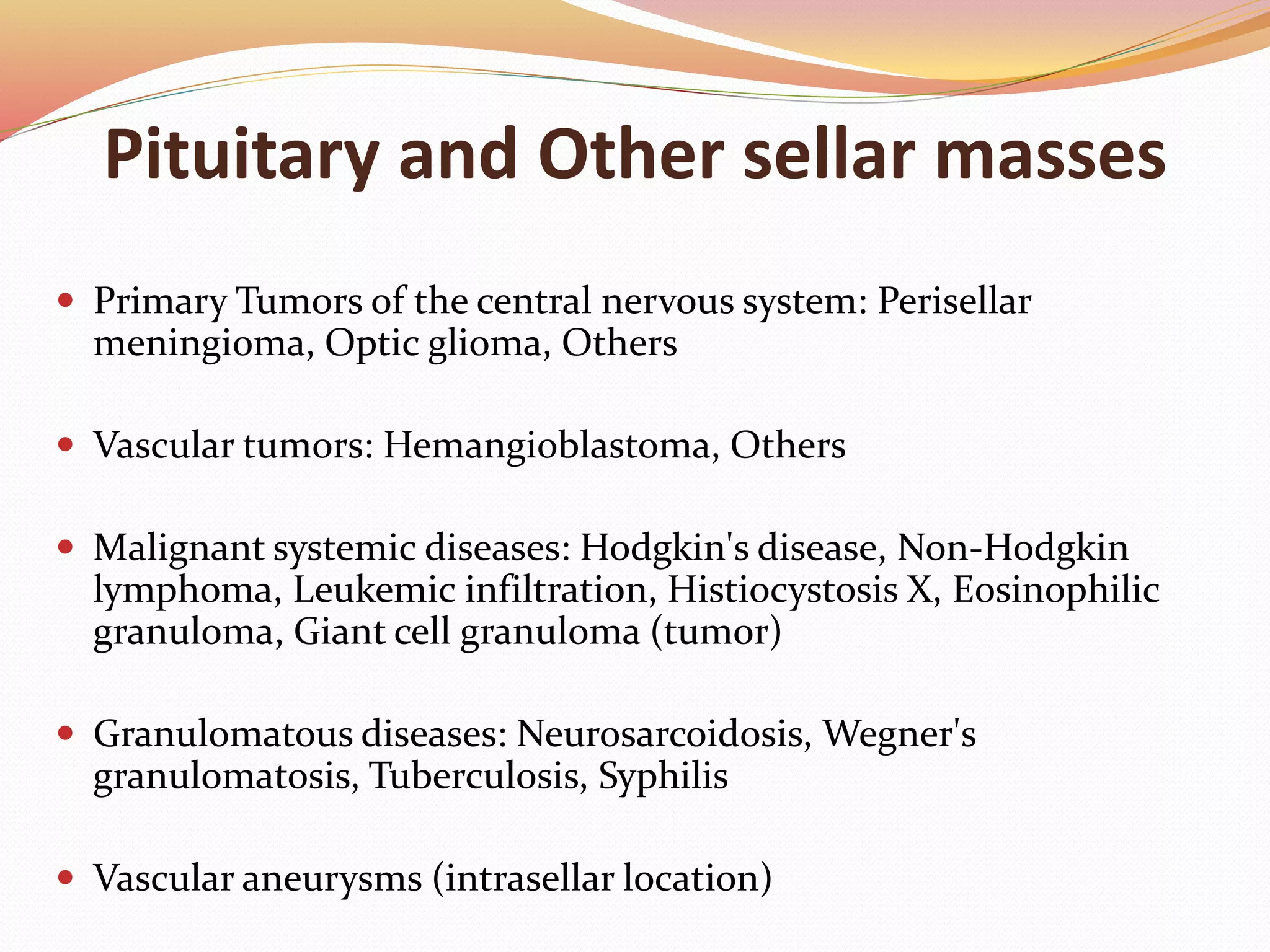 Pituitary and Other sellar masses
 Primary Tumors of the central nervous system: Perisellar
meningioma, Optic glioma, Others
 Vascular tumors: Hemangioblastoma, Others
 Malignant systemic diseases: Hodgkin's disease, Non-Hodgkin
lymphoma, Leukemic infiltration, Histiocystosis X, Eosinophilic
granuloma, Giant cell granuloma (tumor)
 Granulomatous diseases: Neurosarcoidosis, Wegner's
granulomatosis, Tuberculosis, Syphilis
 Vascular aneurysms (intrasellar location)
 