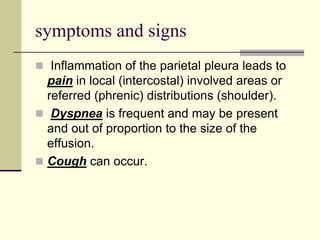 symptoms and signs
 Inflammation of the parietal pleura leads to
pain in local (intercostal) involved areas or
referred (phrenic) distributions (shoulder).
 Dyspnea is frequent and may be present
and out of proportion to the size of the
effusion.
 Cough can occur.
 