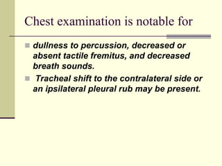 Chest examination is notable for
 dullness to percussion, decreased or
absent tactile fremitus, and decreased
breath sounds.
 Tracheal shift to the contralateral side or
an ipsilateral pleural rub may be present.
 