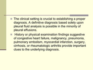  The clinical setting is crucial to establishing a proper
diagnosis. A definitive diagnosis based solely upon
pleural fluid analysis is possible in the minority of
pleural effusions.
 History or physical examination findings suggestive
of congestive heart failure, malignancy, pneumonia,
pulmonary embolism, myocardial infarction, surgery,
cirrhosis, or rheumatologic arthritis provide important
clues to the underlying diagnosis.
 