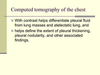 Computed tomography of the chest
 With contrast helps differentiate pleural fluid
from lung masses and atelectatic lung, and
 helps define the extent of pleural thickening,
pleural nodularity, and other associated
findings.
 