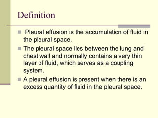 Definition
 Pleural effusion is the accumulation of fluid in
the pleural space.
 The pleural space lies between the lung and
chest wall and normally contains a very thin
layer of fluid, which serves as a coupling
system.
 A pleural effusion is present when there is an
excess quantity of fluid in the pleural space.
 