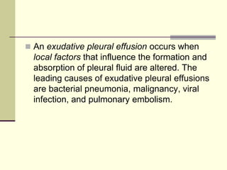  An exudative pleural effusion occurs when
local factors that influence the formation and
absorption of pleural fluid are altered. The
leading causes of exudative pleural effusions
are bacterial pneumonia, malignancy, viral
infection, and pulmonary embolism.
 