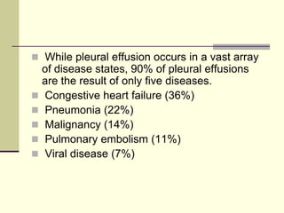  While pleural effusion occurs in a vast array
of disease states, 90% of pleural effusions
are the result of only five diseases.
 Congestive heart failure (36%)
 Pneumonia (22%)
 Malignancy (14%)
 Pulmonary embolism (11%)
 Viral disease (7%)
 